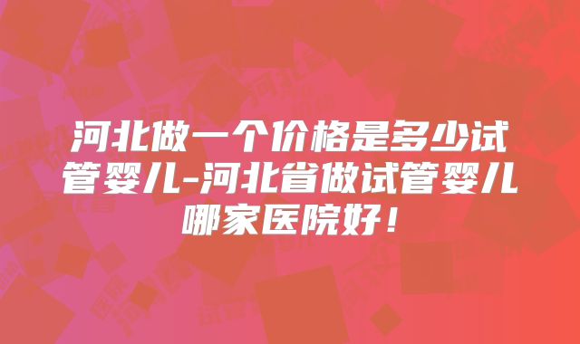河北做一个价格是多少试管婴儿-河北省做试管婴儿哪家医院好！