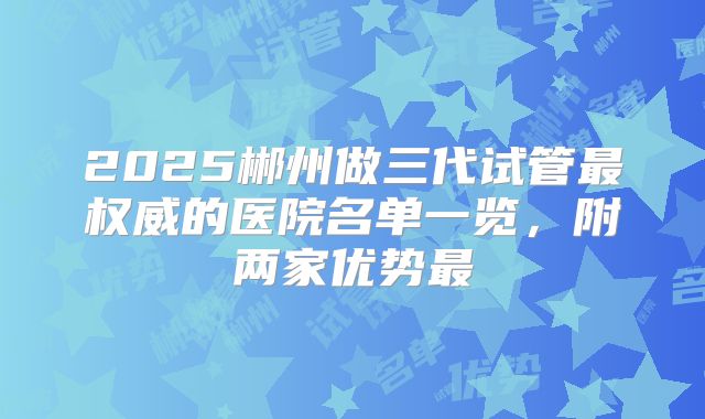 2025郴州做三代试管最权威的医院名单一览，附两家优势最