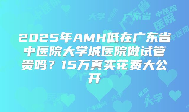 2025年AMH低在广东省中医院大学城医院做试管贵吗？15万真实花费大公开