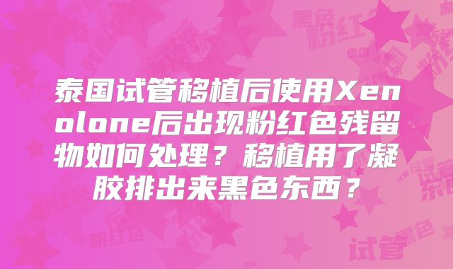 泰国试管移植后使用Xenolone后出现粉红色残留物如何处理？移植用了凝胶排出来黑色东西？