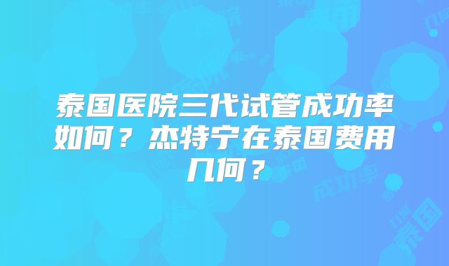 泰国医院三代试管成功率如何?杰特宁在泰国费用几何?