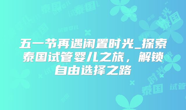 五一节再遇闲置时光_探索泰国试管婴儿之旅，解锁自由选择之路