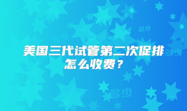 美国三代试管第二次促排怎么收费？