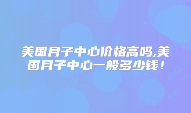 美国月子中心价格高吗,美国月子中心一般多少钱！