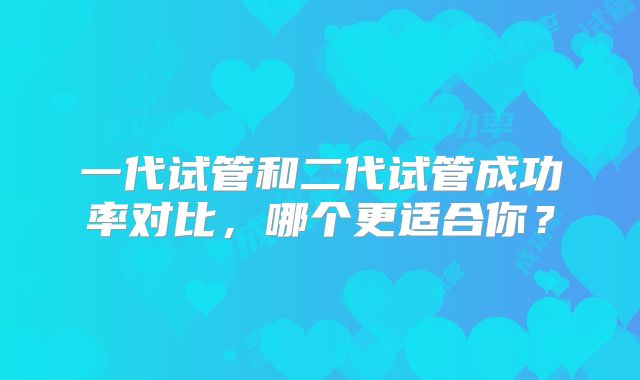 一代试管和二代试管成功率对比，哪个更适合你？