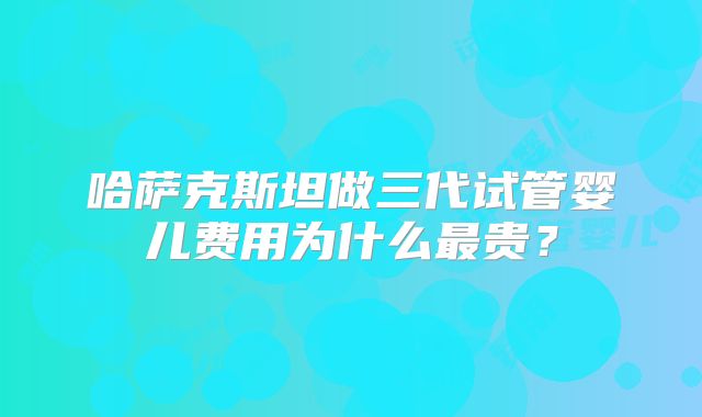 哈萨克斯坦做三代试管婴儿费用为什么最贵?