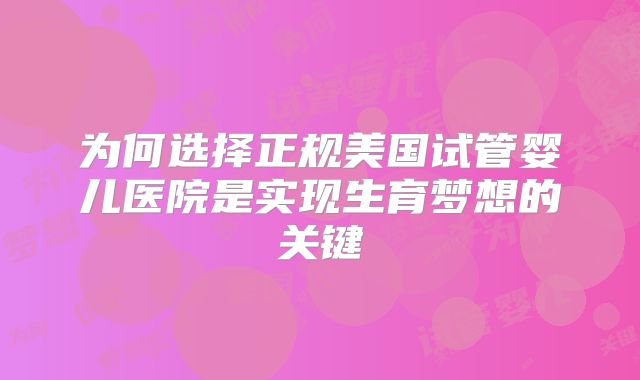 为何选择正规美国试管婴儿医院是实现生育梦想的关键