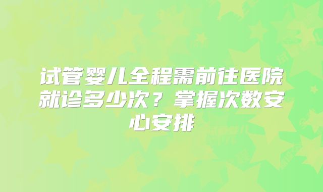 试管婴儿全程需前往医院就诊多少次？掌握次数安心安排
