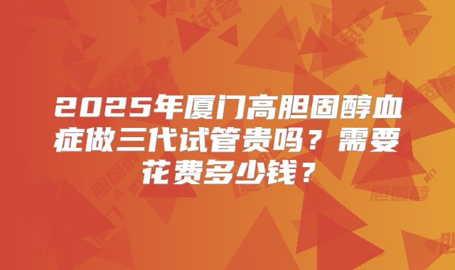 2025年厦门高胆固醇血症做三代试管贵吗？需要花费多少钱？
