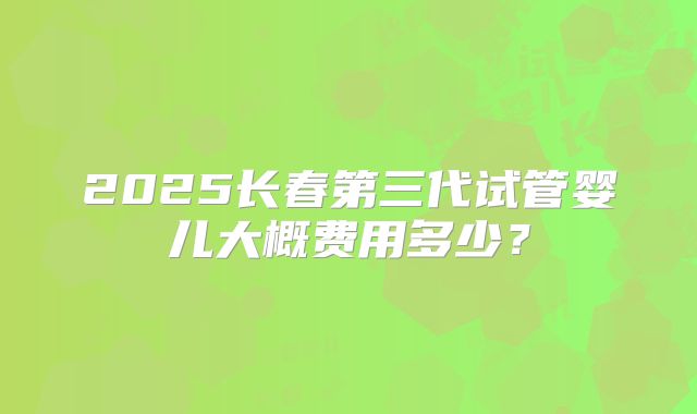 2025长春第三代试管婴儿大概费用多少？