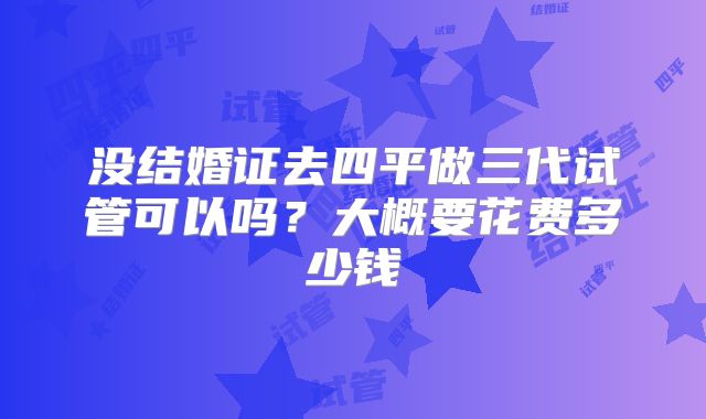 没结婚证去四平做三代试管可以吗？大概要花费多少钱