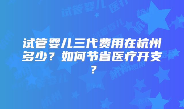 试管婴儿三代费用在杭州多少？如何节省医疗开支？