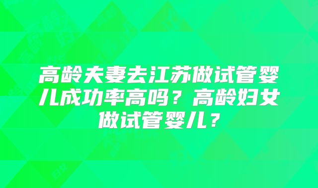 高龄夫妻去江苏做试管婴儿成功率高吗？高龄妇女做试管婴儿？