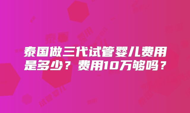 泰国做三代试管婴儿费用是多少？费用10万够吗？