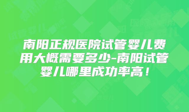 南阳正规医院试管婴儿费用大概需要多少-南阳试管婴儿哪里成功率高!