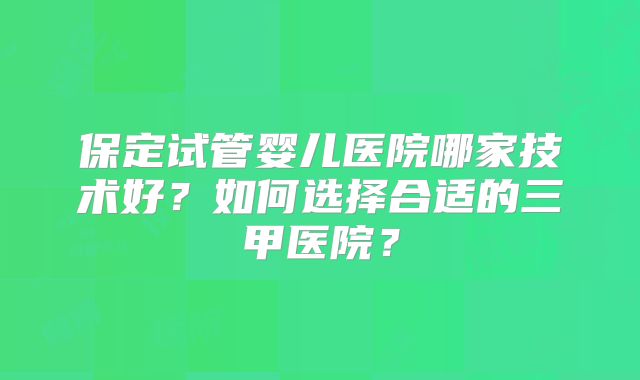 保定试管婴儿医院哪家技术好？如何选择合适的三甲医院？