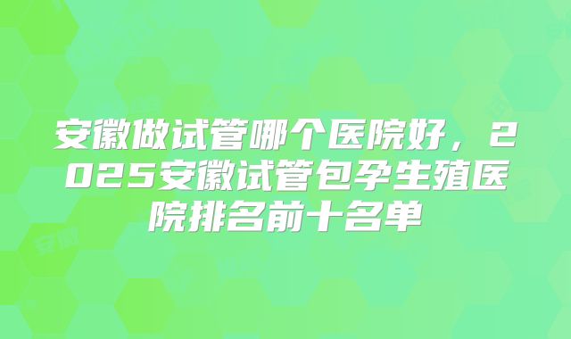 安徽做试管哪个医院好,2025安徽试管包孕生殖医院排名前十名单