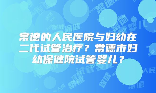常德的人民医院与妇幼在二代试管治疗？常德市妇幼保健院试管婴儿？