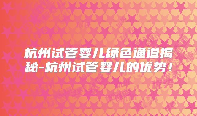 杭州试管婴儿绿色通道揭秘-杭州试管婴儿的优势！
