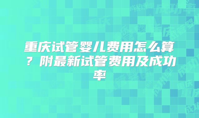 重庆试管婴儿费用怎么算？附最新试管费用及成功率