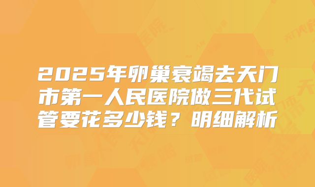 2025年卵巢衰竭去天门市第一人民医院做三代试管要花多少钱？明细解析