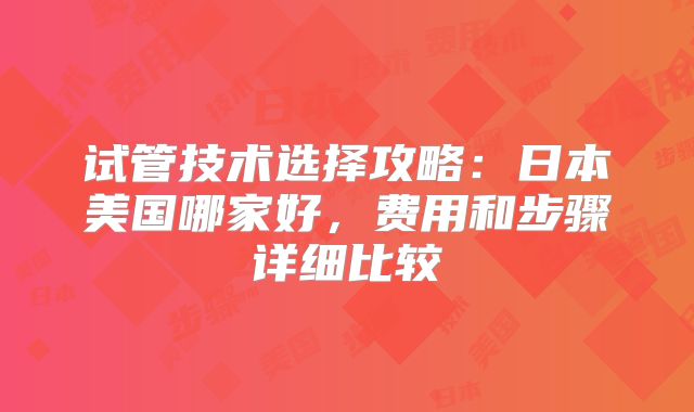试管技术选择攻略：日本美国哪家好，费用和步骤详细比较