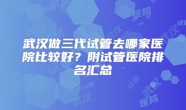 武汉做三代试管去哪家医院比较好？附试管医院排名汇总