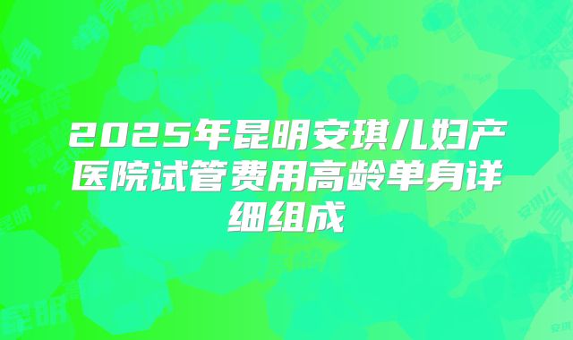 2025年昆明安琪儿妇产医院试管费用高龄单身详细组成