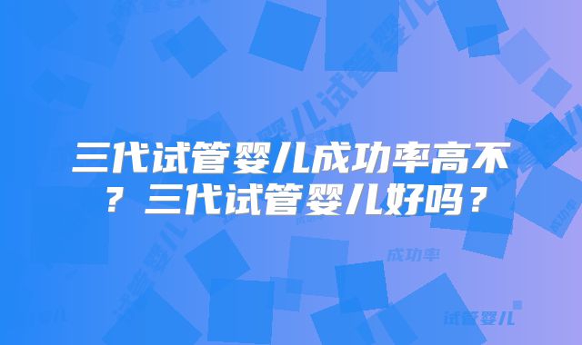 三代试管婴儿成功率高不？三代试管婴儿好吗？
