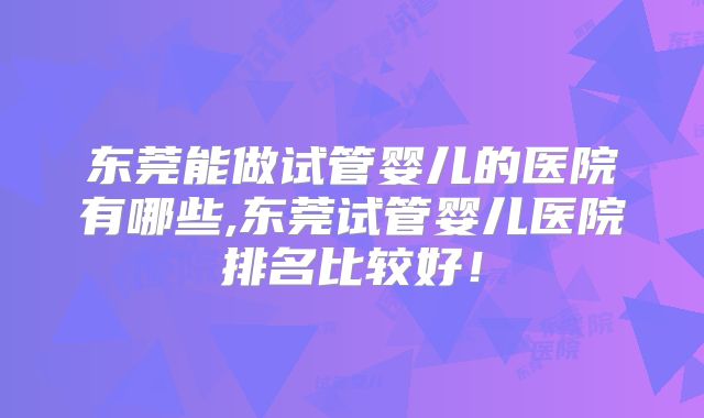 东莞能做试管婴儿的医院有哪些,东莞试管婴儿医院排名比较好！