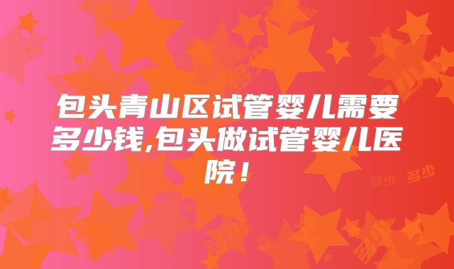 包头青山区试管婴儿需要多少钱,包头做试管婴儿医院!