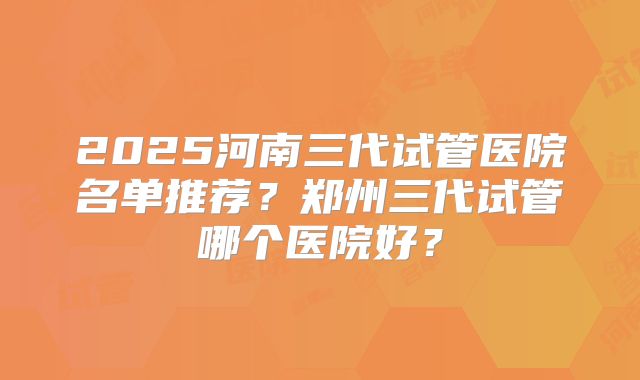 2025河南三代试管医院名单推荐?郑州三代试管哪个医院好?