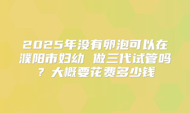 2025年没有卵泡可以在濮阳市妇幼 做三代试管吗?大概要花费多少钱