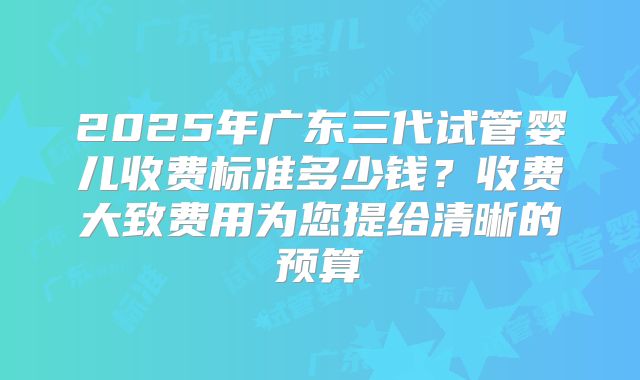 2025年广东三代试管婴儿收费标准多少钱？收费大致费用为您提给清晰的预算