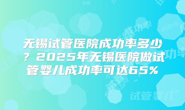 无锡试管医院成功率多少？2025年无锡医院做试管婴儿成功率可达65%