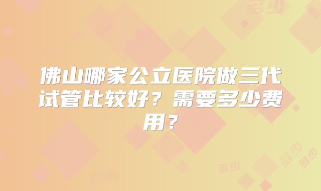佛山哪家公立医院做三代试管比较好?需要多少费用?