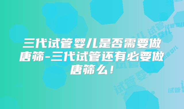 三代试管婴儿是否需要做唐筛-三代试管还有必要做唐筛么！