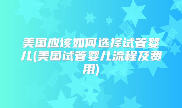 美国应该如何选择试管婴儿(美国试管婴儿流程及费用)