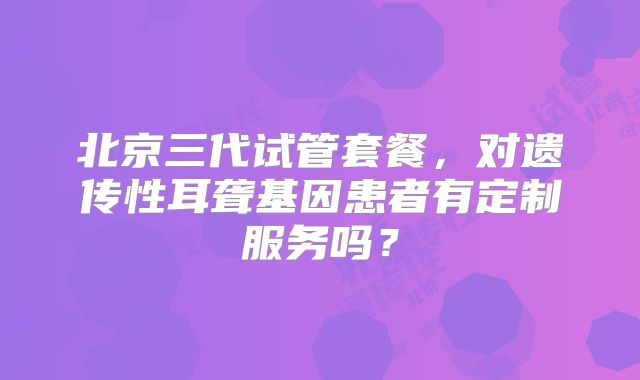 北京三代试管套餐，对遗传性耳聋基因患者有定制服务吗？