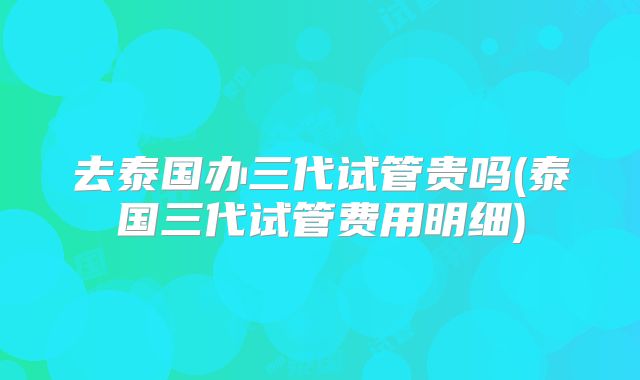 去泰国办三代试管贵吗(泰国三代试管费用明细)
