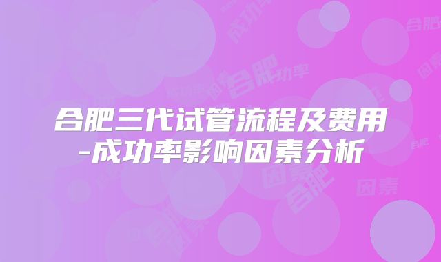 合肥三代试管流程及费用-成功率影响因素分析