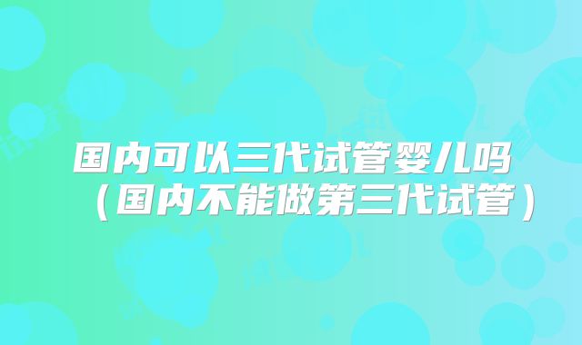 国内可以三代试管婴儿吗（国内不能做第三代试管）