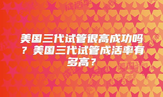 美国三代试管很高成功吗？美国三代试管成活率有多高？