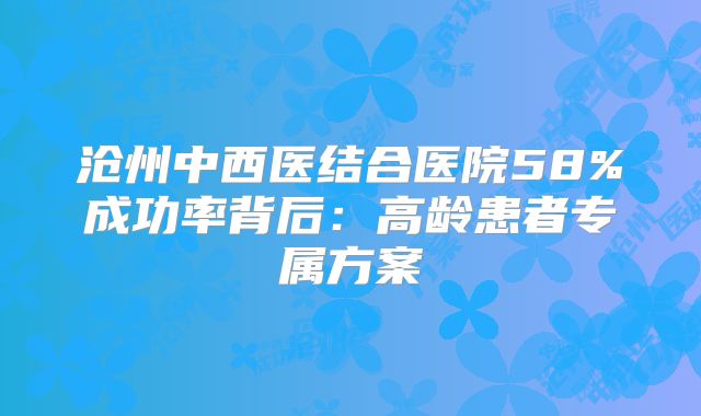 沧州中西医结合医院58%成功率背后：高龄患者专属方案