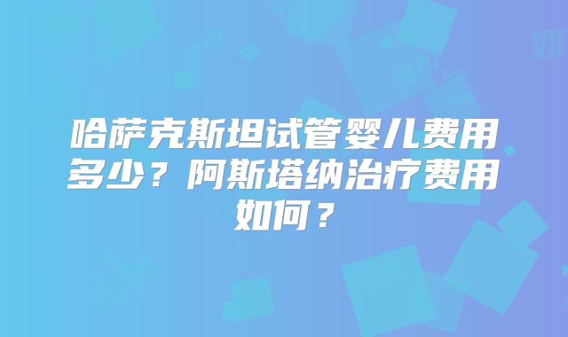 哈萨克斯坦试管婴儿费用多少？阿斯塔纳治疗费用如何？