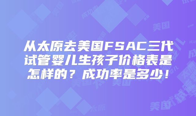 从太原去美国FSAC三代试管婴儿生孩子价格表是怎样的？成功率是多少！