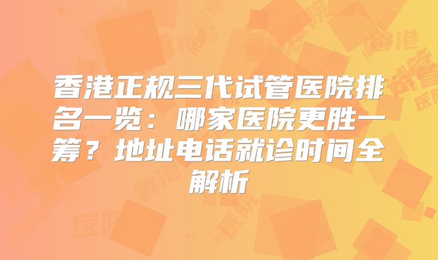 香港正规三代试管医院排名一览：哪家医院更胜一筹？地址电话就诊时间全解析