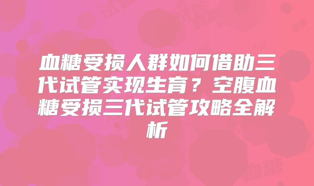 血糖受损人群如何借助三代试管实现生育？空腹血糖受损三代试管攻略全解析