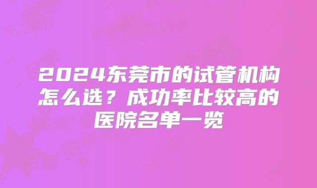 2024东莞市的试管机构怎么选？成功率比较高的医院名单一览