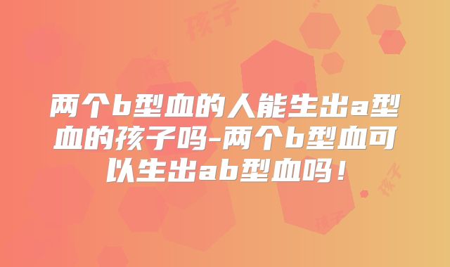 两个b型血的人能生出a型血的孩子吗-两个b型血可以生出ab型血吗!